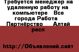 Требуется менеджер на удаленную работу на компьютере - Все города Работа » Партнёрство   . Алтай респ.